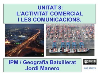 IPM / Geografia Batxillerat
Jordi Manero
UNITAT 8:
L’ACTIVITAT COMERCIAL
I LES COMUNICACIONS.
 