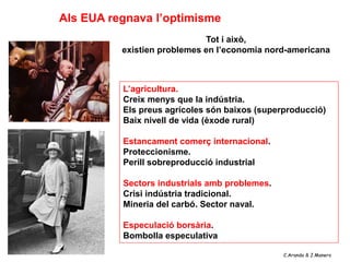 Als EUA regnava l’optimisme
                             Tot i això,
          existien problemes en l’economia nord-americana



          L’agricultura.
          Creix menys que la indústria.
          Els preus agrícoles són baixos (superproducció)
          Baix nivell de vida (èxode rural)

          Estancament comerç internacional.
          Proteccionisme.
          Perill sobreproducció industrial

          Sectors industrials amb problemes.
          Crisi indústria tradicional.
          Mineria del carbó. Sector naval.

          Especulació borsària.
          Bombolla especulativa

                                               C.Aranda & J.Manero
 