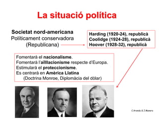 La situació política
Societat nord-americana              Harding (1920-24), republicà
Políticament conservadora            Coolidge (1924-28), republicà
       (Republicana)                 Hoover (1928-32), republicà

  Fomentarà el nacionalisme.
  Fomentarà l’aïlllacionisme respecte d’Europa.
  Estimularà el proteccionisme.
  Es centrarà en Amèrica Llatina
      (Doctrina Monroe, Diplomàcia del dòlar)




                                                         C.Aranda & J.Manero
 