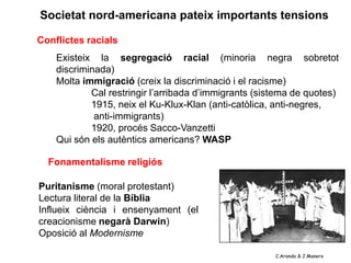 Societat nord-americana pateix importants tensions

Conflictes racials
    Existeix la segregació racial (minoria negra sobretot
    discriminada)
    Molta immigració (creix la discriminació i el racisme)
            Cal restringir l’arribada d’immigrants (sistema de quotes)
            1915, neix el Ku-Klux-Klan (anti-catòlica, anti-negres,
             anti-immigrants)
            1920, procés Sacco-Vanzetti
    Qui són els autèntics americans? WASP

  Fonamentalisme religiós

Puritanisme (moral protestant)
Lectura literal de la Bíblia
Influeix ciència i ensenyament (el
creacionisme negarà Darwin)
Oposició al Modernisme

                                                       C.Aranda & J.Manero
 