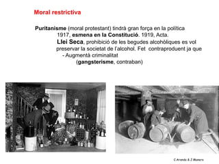 Moral restrictiva

Puritanisme (moral protestant) tindrà gran força en la política
        1917, esmena en la Constitució. 1919, Acta.
        Llei Seca, prohibició de les begudes alcohòliques es vol
        preservar la societat de l’alcohol. Fet contraproduent ja que
          - Augmentà criminalitat
                (gangsterisme, contraban)




                                                         C.Aranda & J.Manero
 