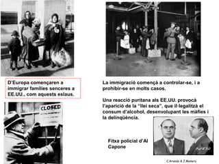 D’Europa començaren a          La immigració començà a controlar-se, i a
immigrar famílies senceres a   prohibir-se en molts casos.
EE.UU., com aquests eslaus.
                               Una reacció puritana als EE.UU. provocà
                               l’aparició de la “llei seca”, que il·legalitzà el
                               consum d’alcohol, desenvolupant les màfies i
                               la delinqüència.



                                 Fitxa policial d’Al
                                 Capone

                                                            C.Aranda & J.Manero
 