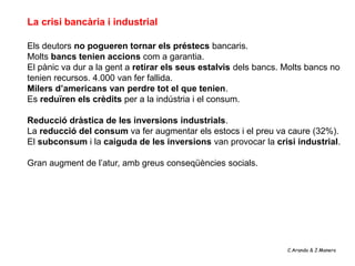 La crisi bancària i industrial

Els deutors no pogueren tornar els préstecs bancaris.
Molts bancs tenien accions com a garantia.
El pànic va dur a la gent a retirar els seus estalvis dels bancs. Molts bancs no
tenien recursos. 4.000 van fer fallida.
Milers d’americans van perdre tot el que tenien.
Es reduïren els crèdits per a la indústria i el consum.

Reducció dràstica de les inversions industrials.
La reducció del consum va fer augmentar els estocs i el preu va caure (32%).
El subconsum i la caiguda de les inversions van provocar la crisi industrial.

Gran augment de l’atur, amb greus conseqüències socials.




                                                                  C.Aranda & J.Manero
 