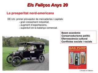 Els Feliços Anys 20
La prosperitat nord-americana
EE.UU. primer proveedor de mercaderies i capitals:
          - gran creixement industrial,
          - augment d’exportacions,
          - superàvit en la balança comercial.

                                                Boom econòmic
                                                Conservadurisme polític
                                                Efervescència cultural
                                                Conflictes socials i racials




                                                                C.Aranda & J.Manero
 