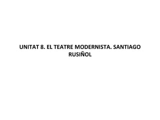 UNITAT 8. EL TEATRE MODERNISTA. SANTIAGO RUSIÑOL 