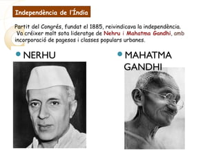Independència de l’Índia
Partit del Congrés, fundat el 1885, reivindicava la independència.
Va créixer molt sota lideratge de Nehru i Mahatma Gandhi, amb
incorporació de pagesos i classes populars urbanes.
NERHU MAHATMA
GANDHI
 