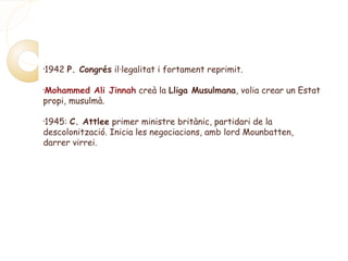 •
1942 P. Congrés il·legalitat i fortament reprimit.
•
Mohammed Ali Jinnah creà la Lliga Musulmana, volia crear un Estat
propi, musulmà.
•
1945: C. Attlee primer ministre britànic, partidari de la
descolonització. Inicia les negociacions, amb lord Mounbatten,
darrer virrei.
 