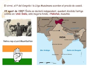 El virrei, el P del Congrés i la Lliga Musulmana acorden el procés de cessió.
15 agost de 1947 l’Índia es declarà independent, quedant dividida l’antiga
colònia en: Unió Índia, amb majoria hindú, i Pakistan, musulmà.
Nehru rep a Lord Mountbatten
 
