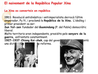El naixement de la República Popular Xina
La Xina es converteix en república
1911: Revolució antidinàstica i antiimperialista derrocà l’últim
emperador, Pu Yi, i proclamà la República de la Xina. L’ideòleg i
primer president va ser:
Sun Yat-zen fundador del Guomindang (P. del Poble) democràtic
liberal.
Molts territoris eren independents, presidits pels senyors de la
guerra, enfrontats constantment.
1927-1937: Chiang Kai-shek, cap del govern i del partit, implantà
una dictadura sense fer cap reforma.
 
