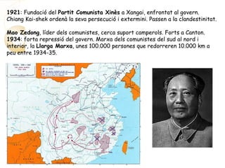 1921: Fundació del Partit Comunista Xinès a Xangai, enfrontat al govern.
Chiang Kai-shek ordenà la seva persecució i extermini. Passen a la clandestinitat.
Mao Zedong, líder dels comunistes, cerca suport camperols. Forts a Canton.
1934: forta repressió del govern. Marxa dels comunistes del sud al nord i
interior, la Llarga Marxa, unes 100.000 persones que redorreren 10.000 km a
peu entre 1934-35.
 