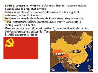 El règim comunista xinès va iniciar una sèrie de transformacions:
-
S’acabà amb la propietat privada
-
Reformaren els costums ancestrals vinculats a la religió, el
matrimoni, la família i la dona.
-
Iniciaren un procés de reforma de l’escriptura, simplificant-la.
-
Tota l’estructura política la controlava el Partit Comunista, i
perseguia els dissidents.
-
Miraren de mantenir el debat i evitar la burocratització del règim.
-
S’orientaren cap els països del Tercer Món.
-
El 1954 ocuparen el Tibet.
 