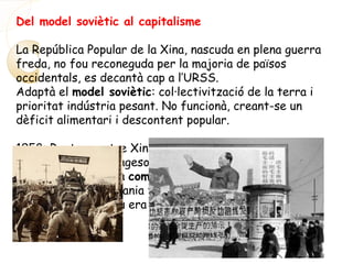 Del model soviètic al capitalisme
La República Popular de la Xina, nascuda en plena guerra
freda, no fou reconeguda per la majoria de països
occidentals, es decantà cap a l’URSS.
Adaptà el model soviètic: col·lectivització de la terra i
prioritat indústria pesant. No funcionà, creant-se un
dèficit alimentari i descontent popular.
1958: Ruptura entre Xina i l’URSS. Mao anuncià el gran
salt endavant: el pagesos els protagonistes de la
revolució. Es crea la comuna. En elles es combinava
l’agricultura, l’artesania tradicional i les petites
indústries. L’bjectiu era mobilitzar tota la població
(riquesa humana).
 