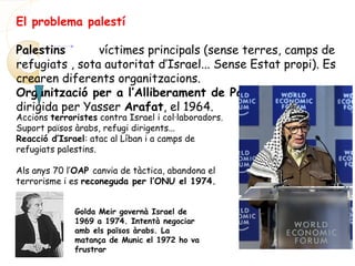 El problema palestí
Palestins víctimes principals (sense terres, camps de
refugiats , sota autoritat d’Israel... Sense Estat propi). Es
crearen diferents organitzacions.
Organització per a l’Alliberament de Palestina (OAP),
dirigida per Yasser Arafat, el 1964.
Accions terroristes contra Israel i col·laboradors.
Suport països àrabs, refugi dirigents...
Reacció d’Israel: atac al Líban i a camps de
refugiats palestins.
Als anys 70 l’OAP canvia de tàctica, abandona el
terrorisme i es reconeguda per l’ONU el 1974.
Golda Meir governà Israel de
1969 a 1974. Intentà negociar
amb els països àrabs. La
matança de Munic el 1972 ho va
frustrar
 