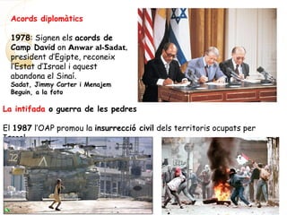 Acords diplomàtics
1978: Signen els acords de
Camp David on Anwar al-Sadat,
president d’Egipte, reconeix
l’Estat d’Israel i aquest
abandona el Sinaí.
Sadat, Jimmy Carter i Menajem
Beguin, a la foto
La intifada o guerra de les pedres
El 1987 l’OAP promou la insurrecció civil dels territoris ocupats per
Israel.
 