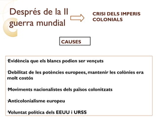 Després de la II
guerra mundial
CRISI DELS IMPERIS
COLONIALS
CAUSES
•
Evidència que els blancs podien ser vençuts
•
Debilitat de les potències europees, mantenir les colònies era
molt costós
•
Moviments nacionalistes dels països colonitzats
•
Anticolonialisme europeu
•
Voluntat política dels EEUU i URSS
 