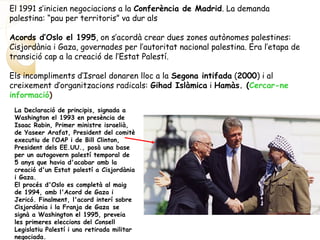 El 1991 s’inicien negociacions a la Conferència de Madrid. La demanda
palestina: “pau per territoris” va dur als
Acords d’Oslo el 1995, on s’acordà crear dues zones autònomes palestines:
Cisjordània i Gaza, governades per l’autoritat nacional palestina. Era l’etapa de
transició cap a la creació de l’Estat Palestí.
Els incompliments d’Israel donaren lloc a la Segona intifada (2000) i al
creixement d’organitzacions radicals: Gihad Islàmica i Hamàs. (Cercar-ne
informació)
La Declaració de principis, signada a
Washington el 1993 en presència de
Isaac Rabin, Primer ministre israelià,
de Yaseer Arafat, President del comitè
executiu de l‘OAP i de Bill Clinton,
President dels EE.UU., posà una base
per un autogovern palestí temporal de
5 anys que havia d'acabar amb la
creació d'un Estat palestí a Cisjordània
i Gaza.
El procés d'Oslo es completà al maig
de 1994, amb l'Acord de Gaza i
Jericó. Finalment, l'acord interí sobre
Cisjordània i la Franja de Gaza se
signà a Washington el 1995, preveia
les primeres eleccions del Consell
Legislatiu Palestí i una retirada militar
negociada.
 