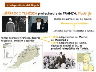 MARROC I TUNÍSIA protectorats de FRANÇA. Ficció de
govern indígena (Soldà de Marroc i Bei de Tunísia)
Moviments nacionalistes
(Istiqlal al Marroc i Neo Destur a Tunísia)
Primer repressió francesa, després
negociació, arribant a acordar
1956: independència del Marroc,
rei Mohamed V
1957: independència de Tunísia.
Bourguiba expulsà el Bei, es
proclamà la República de Tunisia.
La independència del Magrib
 