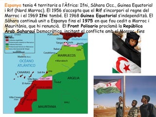Espanya tenia 4 territoris a l’Àfrica: Ifni, Sàhara Occ., Guinea Equatorial
i Rif (Nord Marroc). El 1956 s’accepta que el Rif s’incorpori al regne del
Marroc i el 1969 Ifni també. El 1968 Guinea Equatorial s’independitzà. El
Sàhara continuà unit a Espanya fins el 1975 en que fou cedit a Marroc i
Mauritània, que hi renuncià. El Front Polisario proclamà la República
Àrab Saharauí Democràtica, incitant el conflicte amb el Marroc, fins
avui.
 