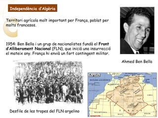 Ahmed Ben Bella
Desfile de les tropes del FLN argelino
Territori agrícola molt important per França, poblat per
molts francesos.
1954: Ben Bella i un grup de nacionalistes fundà el Front
d’Alliberament Nacional (FLN), que inicià una insurrecció
el mateix any. França hi envià un fort contingent militar.
Independència d’Algèria
 
