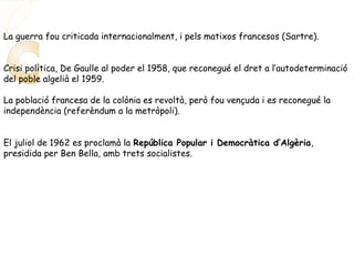 La guerra fou criticada internacionalment, i pels matixos francesos (Sartre).
Crisi política, De Gaulle al poder el 1958, que reconegué el dret a l’autodeterminació
del poble algelià el 1959.
La població francesa de la colònia es revoltà, però fou vençuda i es reconegué la
independència (referèndum a la metròpoli).
El juliol de 1962 es proclamà la República Popular i Democràtica d’Algèria,
presidida per Ben Bella, amb trets socialistes.
 