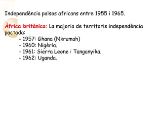 Independència països africans entre 1955 i 1965.
Àfrica britànica: La majoria de territoris independència
pactada:
- 1957: Ghana (Nkrumah)
- 1960: Nigèria.
- 1961: Sierra Leone i Tanganyika.
- 1962: Uganda.
 