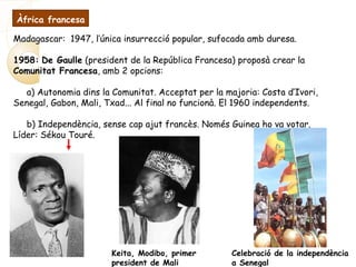Madagascar: 1947, l’única insurrecció popular, sufocada amb duresa.
1958: De Gaulle (president de la República Francesa) proposà crear la
Comunitat Francesa, amb 2 opcions:
a) Autonomia dins la Comunitat. Acceptat per la majoria: Costa d’Ivori,
Senegal, Gabon, Mali, Txad... Al final no funcionà. El 1960 independents.
b) Independència, sense cap ajut francès. Només Guinea ho va votar.
Líder: Sékou Touré.
Keita, Modibo, primer
president de Mali
Celebració de la independència
a Senegal
Àfrica francesa
 