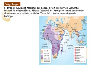 El 1958 el Moviment Nacional del Congo, dirigit per Patrice Lumumba,
reclamà la independència. Bèlgica l’acceptà el 1960, però també donà suport
al moviment separatista de Moïse Tshombé, a la rica zona minera de
Katanga.
Congo Belga:
 