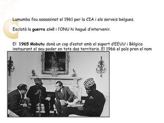Lumumba fou assassinat el 1961 per la CIA i els serveis belgues.
Esclatà la guerra civil i l’ONU hi hagué d’intervenir.
El 1965 Mobutu donà un cop d’estat amb el suport d’EEUU i Bèlgica
instaurant el seu poder en tots dos territoris. El 1966 el país pren el nom
de Zaire.
 