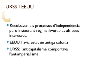 URSS I EEUU
Recolzaven els processos d'independència
però instaurant règims favorables als seus
interessos.
EEUU: havia estat un antiga colònia
URSS: l’anticapitalisme comportava
l’antiimperialisme
 