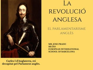 Carles I d’Anglaterra, rei
decapitat pel Parlament anglès.
el parlamentarisme
anglès
La
revolució
anglesa
MR. JOSE PRADO
3R ESO
EUROPEAN INTERNATIONAL
SCHOOL OF BARCELONA
 