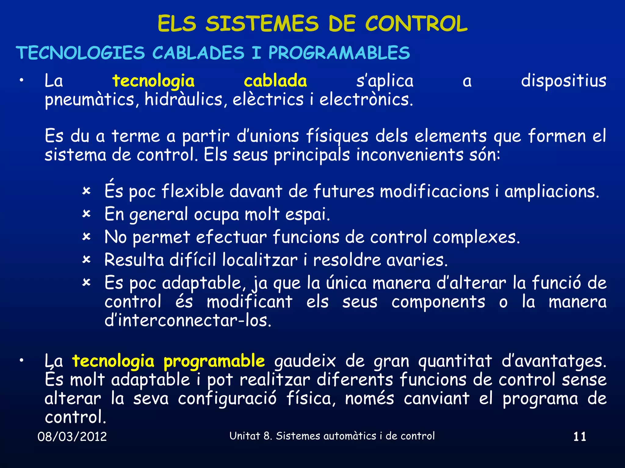 ELS SISTEMES DE CONTROL
TECNOLOGIES CABLADES I PROGRAMABLES
•    La     tecnologia        cablada         s’aplica                    a   dispositius
     pneumàtics, hidràulics, elèctrics i electrònics.

     Es du a terme a partir d’unions físiques dels elements que formen el
     sistema de control. Els seus principals inconvenients són:

             És poc flexible davant de futures modificacions i ampliacions.
             En general ocupa molt espai.
             No permet efectuar funcions de control complexes.
             Resulta difícil localitzar i resoldre avaries.
             Es poc adaptable, ja que la única manera d’alterar la funció de
              control és modificant els seus components o la manera
              d’interconnectar-los.

•    La tecnologia programable gaudeix de gran quantitat d’avantatges.
     És molt adaptable i pot realitzar diferents funcions de control sense
     alterar la seva configuració física, només canviant el programa de
     control.
    08/03/2012               Unitat 8. Sistemes automàtics i de control             11
 