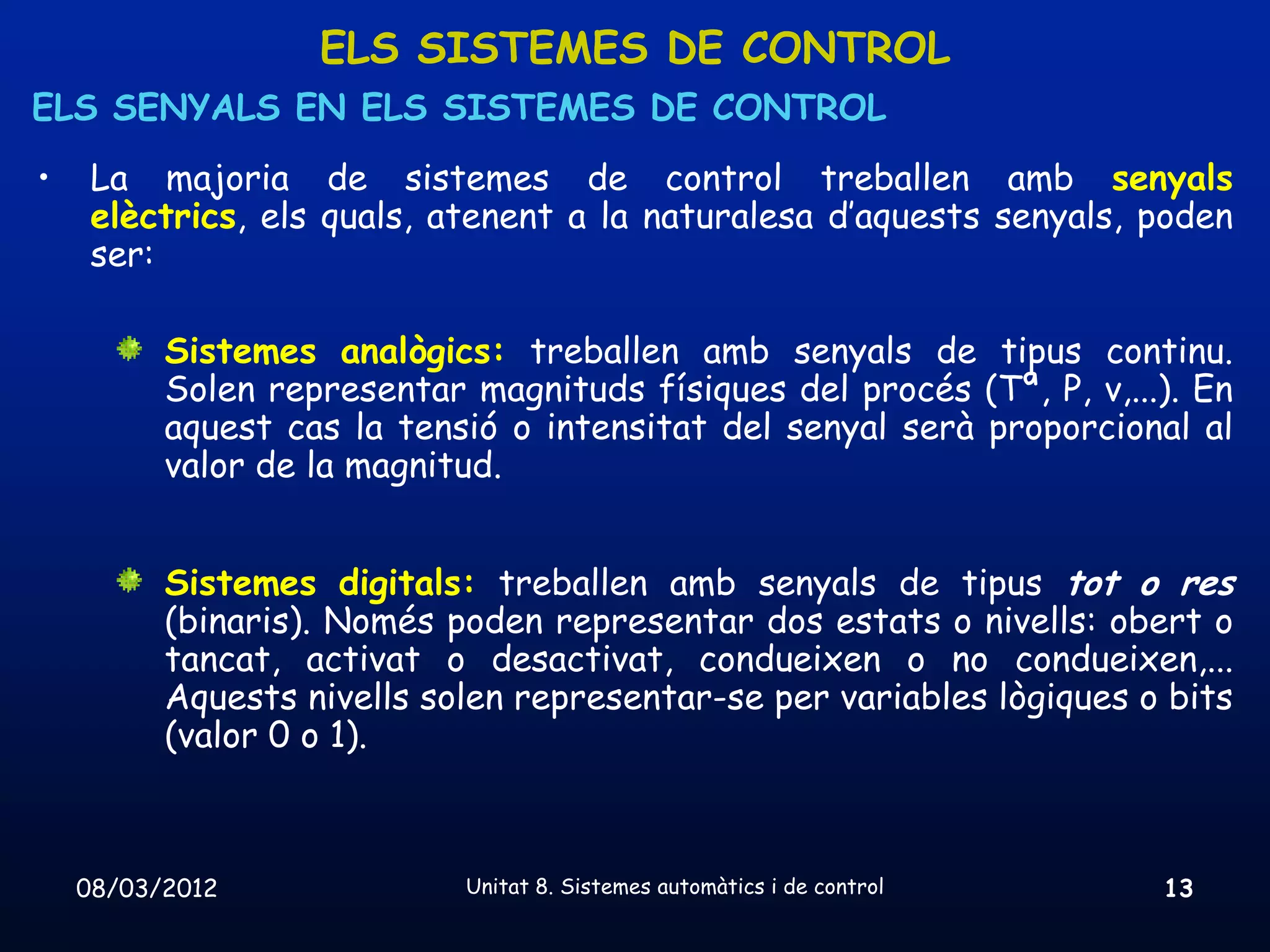 ELS SISTEMES DE CONTROL
ELS SENYALS EN ELS SISTEMES DE CONTROL
•    La majoria de sistemes de control treballen amb senyals
     elèctrics, els quals, atenent a la naturalesa d’aquests senyals, poden
     ser:

          Sistemes analògics: treballen amb senyals de tipus continu.
          Solen representar magnituds físiques del procés (Tª, P, v,...). En
          aquest cas la tensió o intensitat del senyal serà proporcional al
          valor de la magnitud.


          Sistemes digitals: treballen amb senyals de tipus tot o res
          (binaris). Només poden representar dos estats o nivells: obert o
          tancat, activat o desactivat, condueixen o no condueixen,...
          Aquests nivells solen representar-se per variables lògiques o bits
          (valor 0 o 1).



    08/03/2012              Unitat 8. Sistemes automàtics i de control   13
 