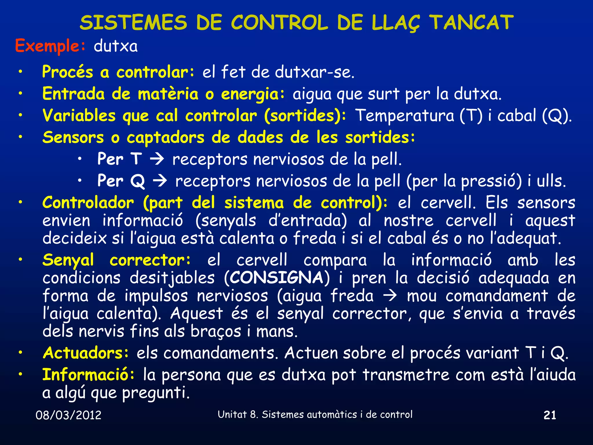 SISTEMES DE CONTROL DE LLAÇ TANCAT
Exemple: dutxa
•    Procés a controlar: el fet de dutxar-se.
•    Entrada de matèria o energia: aigua que surt per la dutxa.
•    Variables que cal controlar (sortides): Temperatura (T) i cabal (Q).
•    Sensors o captadors de dades de les sortides:
           • Per T  receptors nerviosos de la pell.
           • Per Q  receptors nerviosos de la pell (per la pressió) i ulls.
•    Controlador (part del sistema de control): el cervell. Els sensors
     envien informació (senyals d’entrada) al nostre cervell i aquest
     decideix si l’aigua està calenta o freda i si el cabal és o no l’adequat.
•    Senyal corrector: el cervell compara la informació amb les
     condicions desitjables (CONSIGNA) i pren la decisió adequada en
     forma de impulsos nerviosos (aigua freda  mou comandament de
     l’aigua calenta). Aquest és el senyal corrector, que s’envia a través
     dels nervis fins als braços i mans.
•    Actuadors: els comandaments. Actuen sobre el procés variant T i Q.
•    Informació: la persona que es dutxa pot transmetre com està l’aiuda
     a algú que pregunti.
    08/03/2012              Unitat 8. Sistemes automàtics i de control   21
 