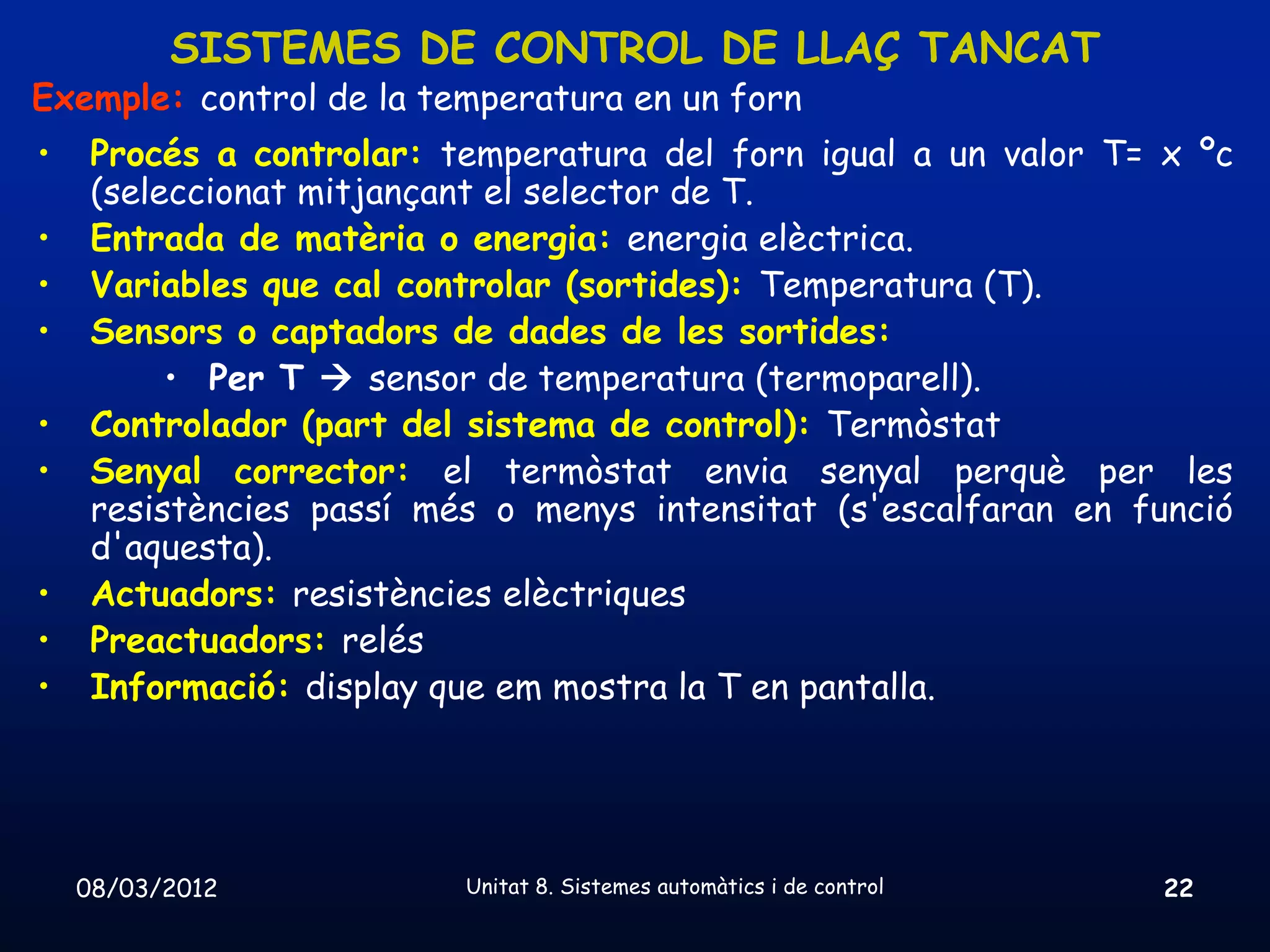 SISTEMES DE CONTROL DE LLAÇ TANCAT
Exemple: control de la temperatura en un forn
•    Procés a controlar: temperatura del forn igual a un valor T= x ºc
     (seleccionat mitjançant el selector de T.
•    Entrada de matèria o energia: energia elèctrica.
•    Variables que cal controlar (sortides): Temperatura (T).
•    Sensors o captadors de dades de les sortides:
          • Per T  sensor de temperatura (termoparell).
•    Controlador (part del sistema de control): Termòstat
•    Senyal corrector: el termòstat envia senyal perquè per les
     resistències passí més o menys intensitat (s'escalfaran en funció
     d'aquesta).
•    Actuadors: resistències elèctriques
•    Preactuadors: relés
•    Informació: display que em mostra la T en pantalla.




    08/03/2012            Unitat 8. Sistemes automàtics i de control   22
 