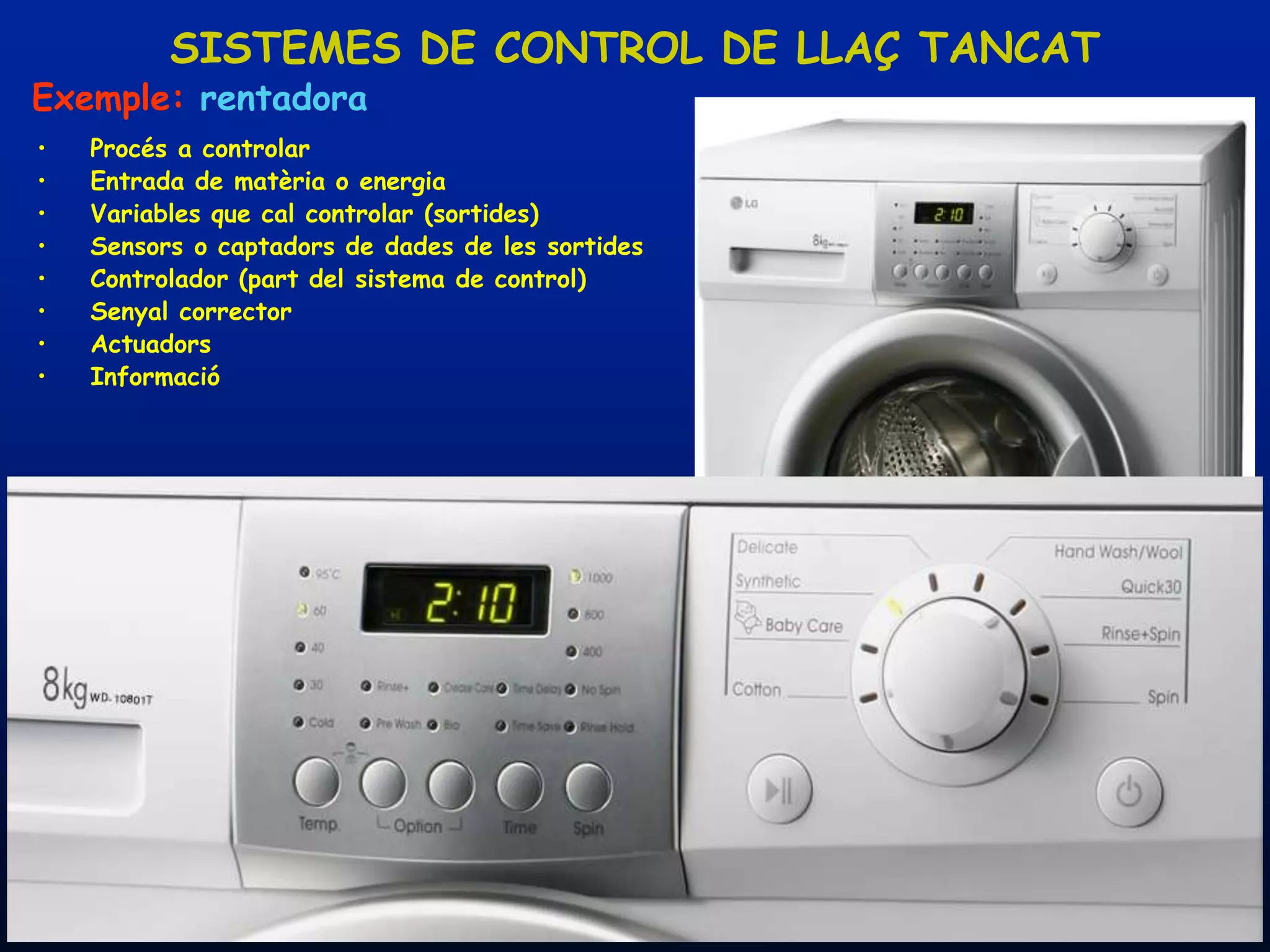 SISTEMES DE CONTROL DE LLAÇ TANCAT
Exemple: rentadora
•    Procés a controlar
•    Entrada de matèria o energia
•    Variables que cal controlar (sortides)
•    Sensors o captadors de dades de les sortides
•    Controlador (part del sistema de control)
•    Senyal corrector
•    Actuadors
•    Informació




    08/03/2012                    Unitat 8. Sistemes automàtics i de control   23
 