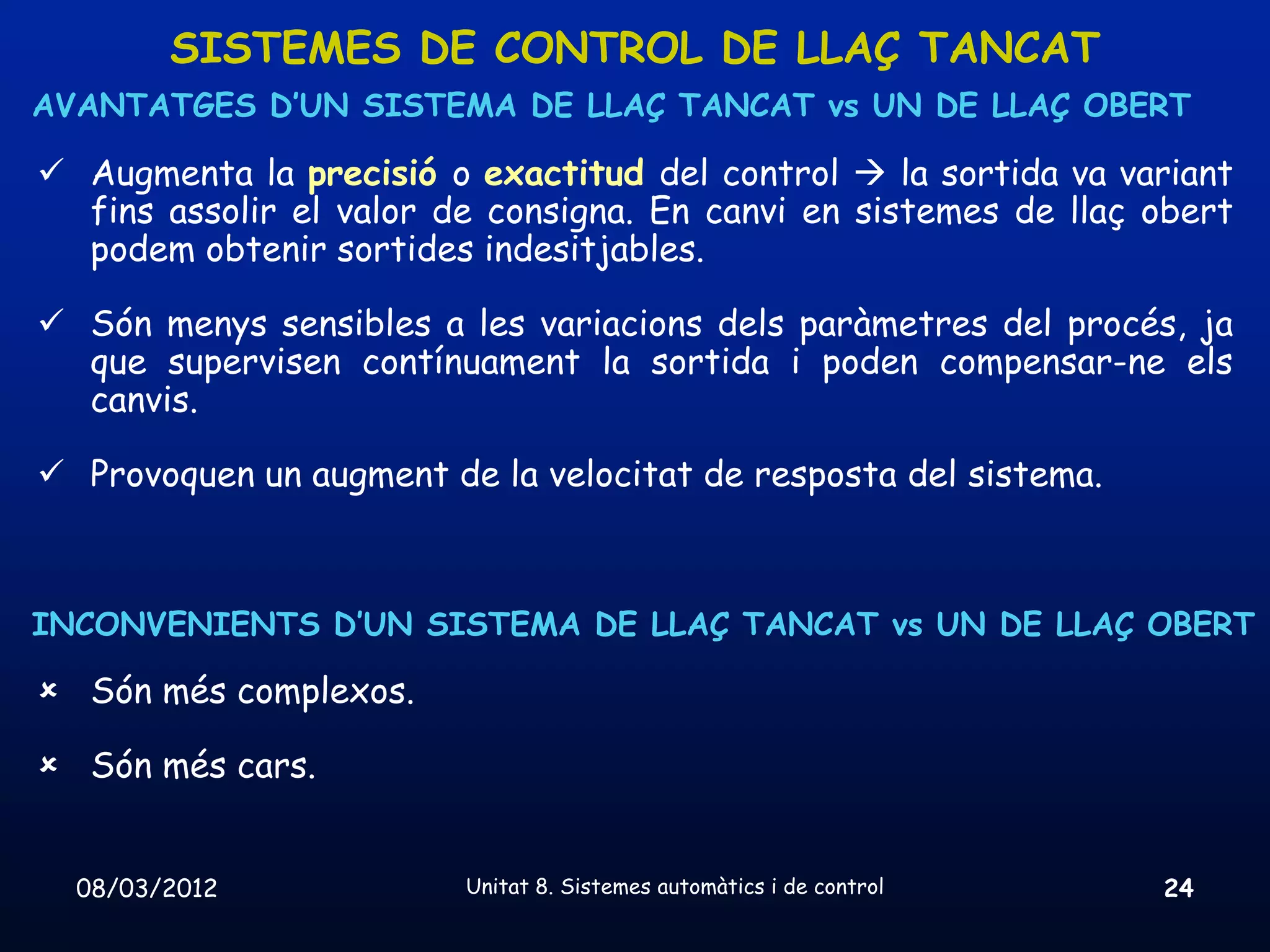 SISTEMES DE CONTROL DE LLAÇ TANCAT
AVANTATGES D’UN SISTEMA DE LLAÇ TANCAT vs UN DE LLAÇ OBERT

 Augmenta la precisió o exactitud del control  la sortida va variant
  fins assolir el valor de consigna. En canvi en sistemes de llaç obert
  podem obtenir sortides indesitjables.

 Són menys sensibles a les variacions dels paràmetres del procés, ja
  que supervisen contínuament la sortida i poden compensar-ne els
  canvis.

 Provoquen un augment de la velocitat de resposta del sistema.



INCONVENIENTS D’UN SISTEMA DE LLAÇ TANCAT vs UN DE LLAÇ OBERT

 Són més complexos.

 Són més cars.


  08/03/2012             Unitat 8. Sistemes automàtics i de control   24
 