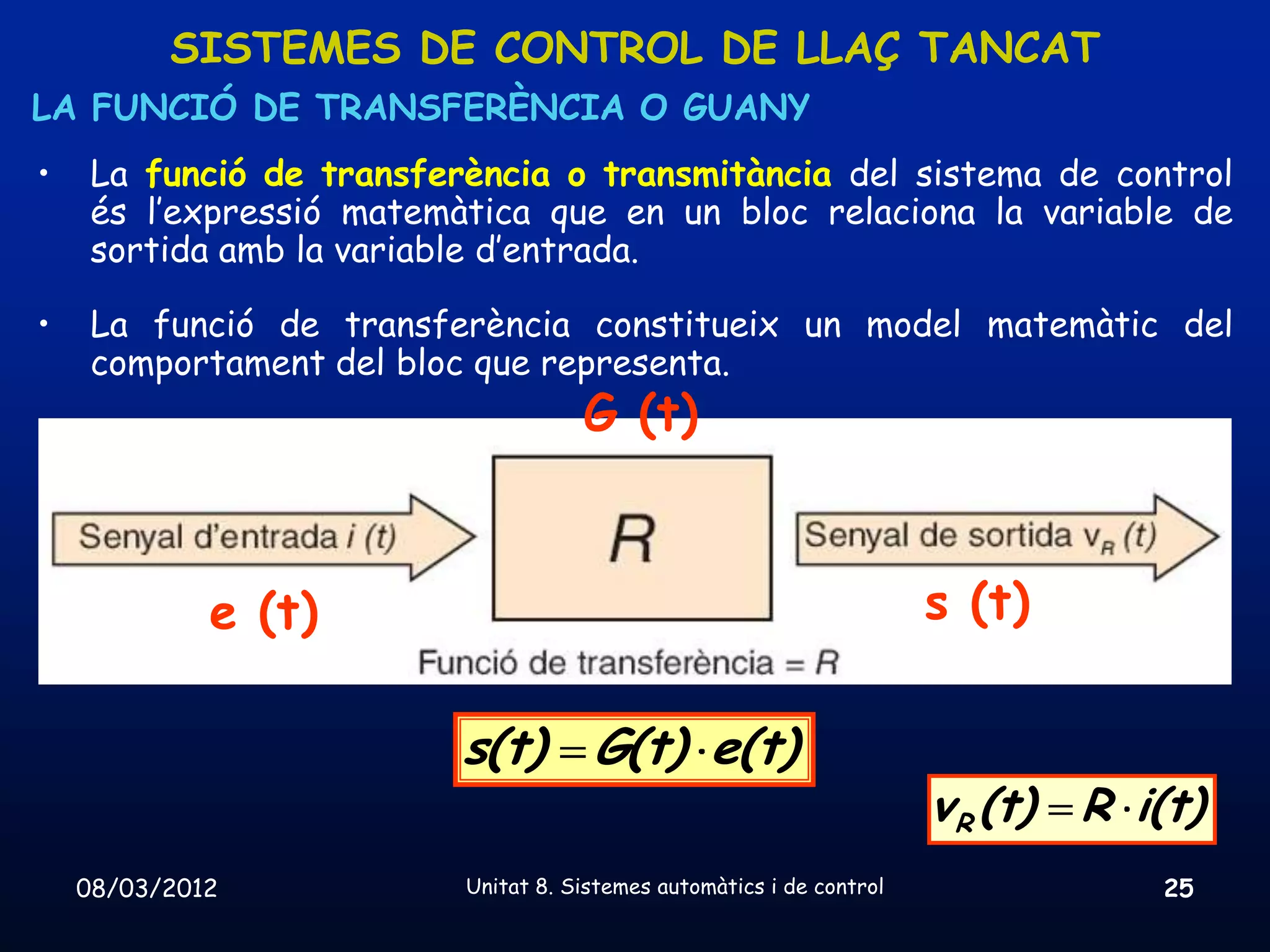 SISTEMES DE CONTROL DE LLAÇ TANCAT
LA FUNCIÓ DE TRANSFERÈNCIA O GUANY
•    La funció de transferència o transmitància del sistema de control
     és l’expressió matemàtica que en un bloc relaciona la variable de
     sortida amb la variable d’entrada.

•    La funció de transferència constitueix un model matemàtic del
     comportament del bloc que representa.
                                     G (t)



             e (t)                                                     s (t)

                          s(t) G(t) e(t)
                                                                       v R (t) R i(t)
    08/03/2012            Unitat 8. Sistemes automàtics i de control               25
 