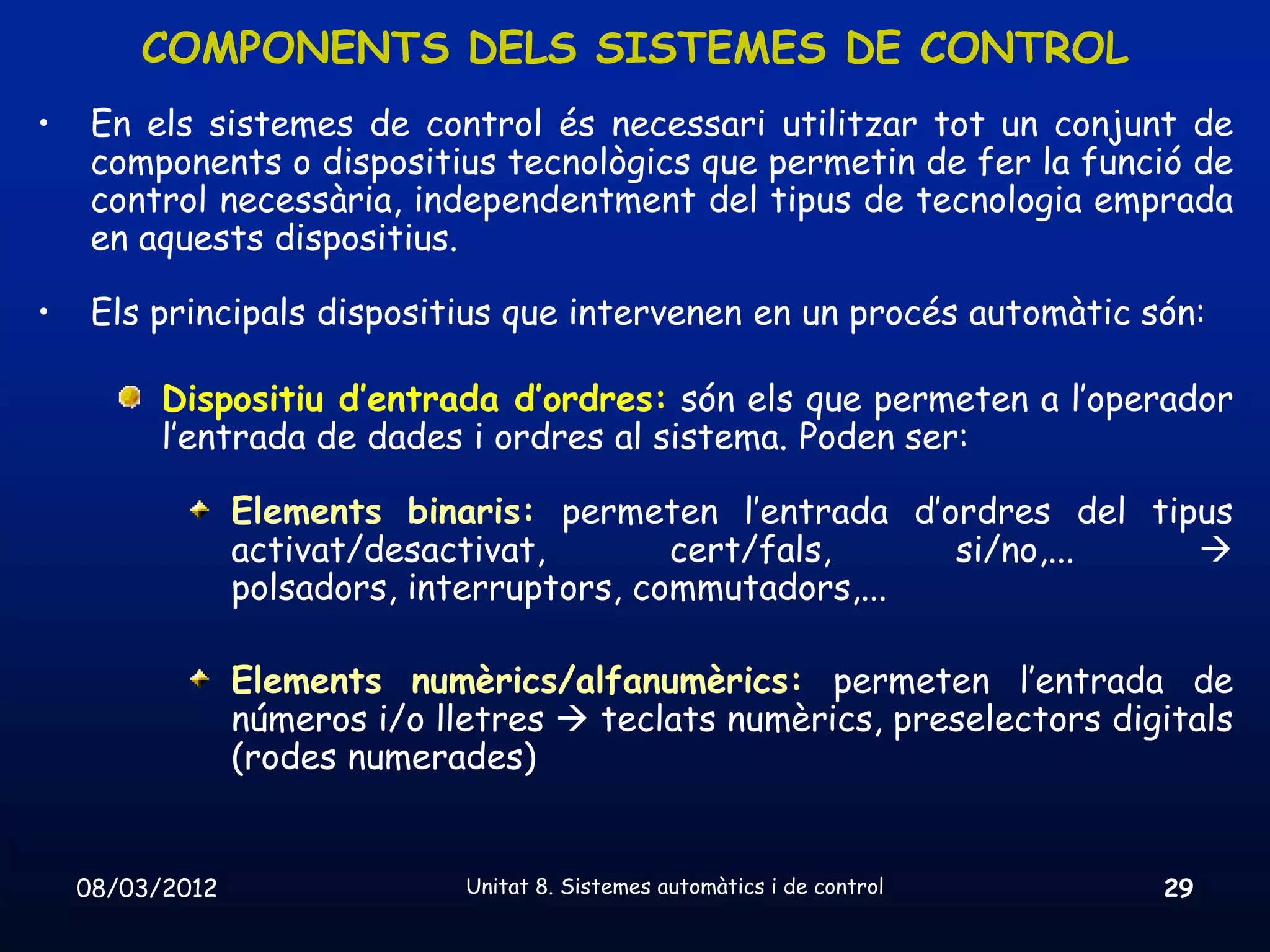 COMPONENTS DELS SISTEMES DE CONTROL
•    En els sistemes de control és necessari utilitzar tot un conjunt de
     components o dispositius tecnològics que permetin de fer la funció de
     control necessària, independentment del tipus de tecnologia emprada
     en aquests dispositius.

•    Els principals dispositius que intervenen en un procés automàtic són:

          Dispositiu d’entrada d’ordres: són els que permeten a l’operador
          l’entrada de dades i ordres al sistema. Poden ser:

                 Elements binaris: permeten l’entrada d’ordres del tipus
                 activat/desactivat,        cert/fals,    si/no,...   
                 polsadors, interruptors, commutadors,...

                 Elements numèrics/alfanumèrics: permeten l’entrada de
                 números i/o lletres  teclats numèrics, preselectors digitals
                 (rodes numerades)


    08/03/2012                 Unitat 8. Sistemes automàtics i de control   29
 