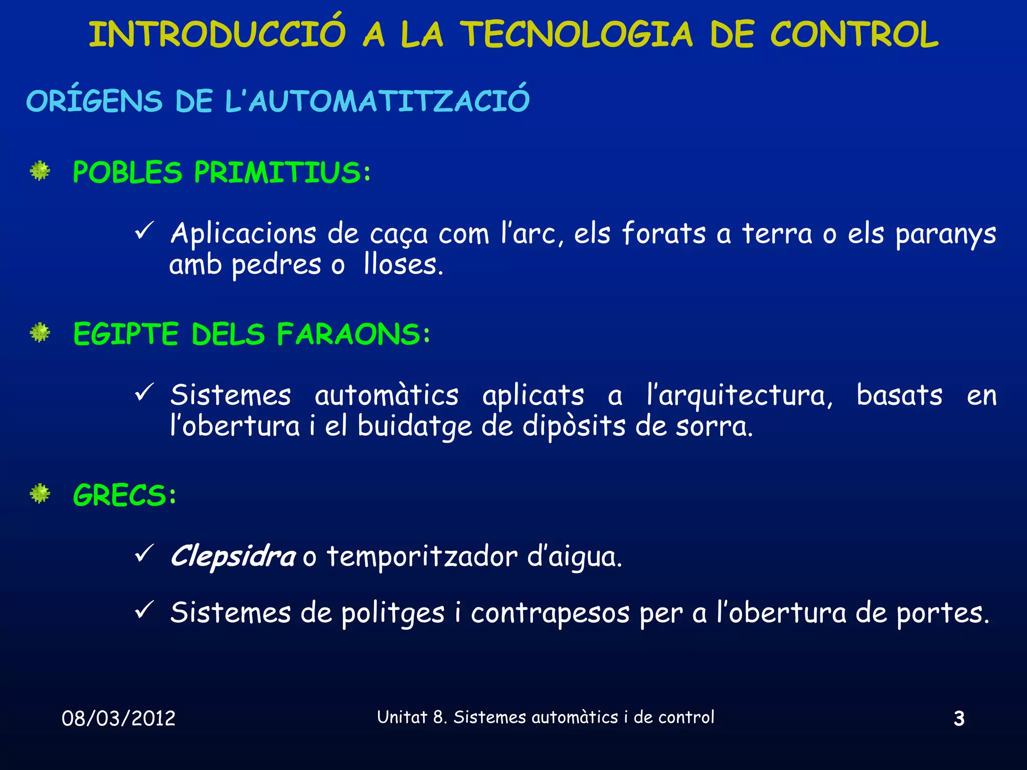 INTRODUCCIÓ A LA TECNOLOGIA DE CONTROL
ORÍGENS DE L’AUTOMATITZACIÓ

  POBLES PRIMITIUS:

        Aplicacions de caça com l’arc, els forats a terra o els paranys
         amb pedres o lloses.

  EGIPTE DELS FARAONS:

        Sistemes automàtics aplicats a l’arquitectura, basats en
         l’obertura i el buidatge de dipòsits de sorra.

  GRECS:

        Clepsidra o temporitzador d’aigua.
        Sistemes de politges i contrapesos per a l’obertura de portes.


 08/03/2012              Unitat 8. Sistemes automàtics i de control   3
 