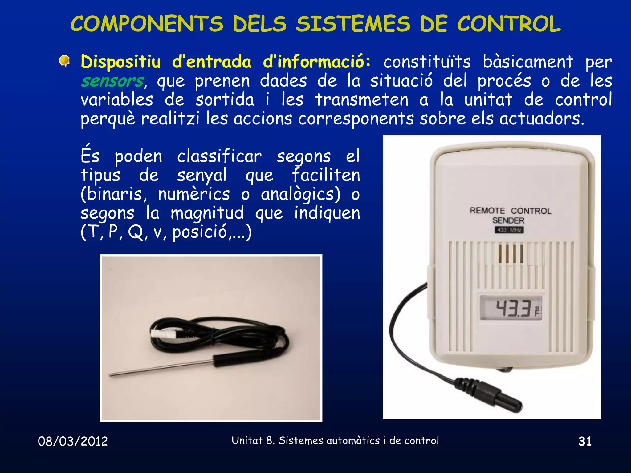 COMPONENTS DELS SISTEMES DE CONTROL
      Dispositiu d’entrada d’informació: constituïts bàsicament per
      sensors, que prenen dades de la situació del procés o de les
      variables de sortida i les transmeten a la unitat de control
      perquè realitzi les accions corresponents sobre els actuadors.

      És poden classificar segons el
      tipus de senyal que faciliten
      (binaris, numèrics o analògics) o
      segons la magnitud que indiquen
      (T, P, Q, v, posició,...)




08/03/2012             Unitat 8. Sistemes automàtics i de control   31
 