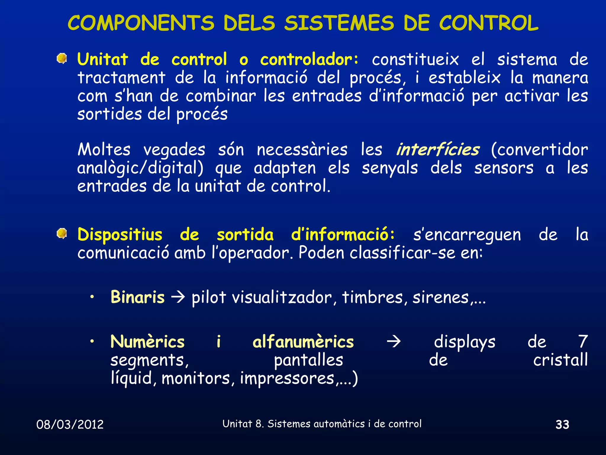 COMPONENTS DELS SISTEMES DE CONTROL
      Unitat de control o controlador: constitueix el sistema de
      tractament de la informació del procés, i estableix la manera
      com s’han de combinar les entrades d’informació per activar les
      sortides del procés

      Moltes vegades són necessàries les interfícies (convertidor
      analògic/digital) que adapten els senyals dels sensors a les
      entrades de la unitat de control.

      Dispositius de sortida d’informació: s’encarreguen                          de      la
      comunicació amb l’operador. Poden classificar-se en:

       • Binaris  pilot visualitzador, timbres, sirenes,...

       • Numèrics      i     alfanumèrics                            displays   de     7
         segments,              pantalles                            de           cristall
         líquid, monitors, impressores,...)

08/03/2012              Unitat 8. Sistemes automàtics i de control                   33
 