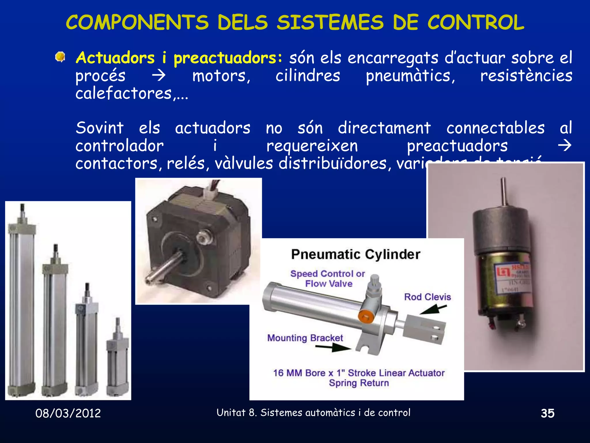 COMPONENTS DELS SISTEMES DE CONTROL
      Actuadors i preactuadors: són els encarregats d’actuar sobre el
      procés          motors, cilindres  pneumàtics,    resistències
      calefactores,...

      Sovint els actuadors no són directament connectables al
      controlador        i      requereixen        preactuadors         
      contactors, relés, vàlvules distribuïdores, variadors de tensió,...




08/03/2012               Unitat 8. Sistemes automàtics i de control   35
 