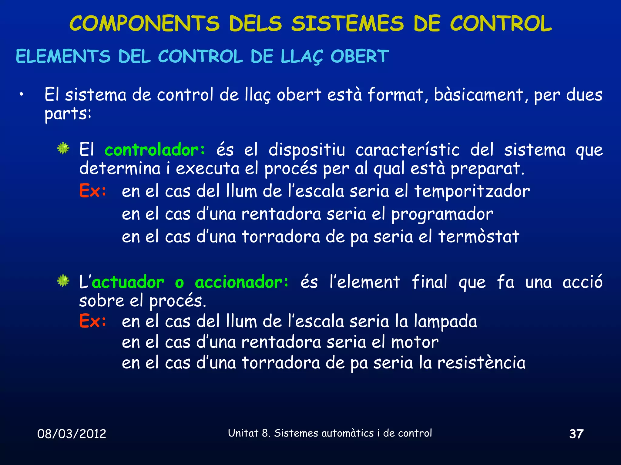 COMPONENTS DELS SISTEMES DE CONTROL
ELEMENTS DEL CONTROL DE LLAÇ OBERT

•    El sistema de control de llaç obert està format, bàsicament, per dues
     parts:

          El controlador: és el dispositiu característic del sistema que
          determina i executa el procés per al qual està preparat.
          Ex: en el cas del llum de l’escala seria el temporitzador
               en el cas d’una rentadora seria el programador
               en el cas d’una torradora de pa seria el termòstat

          L’actuador o accionador: és l’element final que fa una acció
          sobre el procés.
          Ex: en el cas del llum de l’escala seria la lampada
               en el cas d’una rentadora seria el motor
               en el cas d’una torradora de pa seria la resistència



    08/03/2012             Unitat 8. Sistemes automàtics i de control   37
 