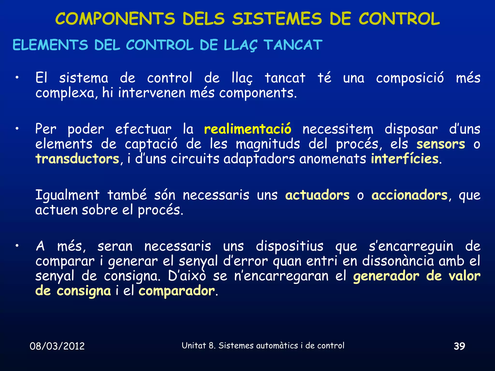 COMPONENTS DELS SISTEMES DE CONTROL
ELEMENTS DEL CONTROL DE LLAÇ TANCAT

•    El sistema de control de llaç tancat té una composició més
     complexa, hi intervenen més components.

•    Per poder efectuar la realimentació necessitem disposar d’uns
     elements de captació de les magnituds del procés, els sensors o
     transductors, i d’uns circuits adaptadors anomenats interfícies.

     Igualment també són necessaris uns actuadors o accionadors, que
     actuen sobre el procés.

•    A més, seran necessaris uns dispositius que s’encarreguin de
     comparar i generar el senyal d’error quan entri en dissonància amb el
     senyal de consigna. D’això se n’encarregaran el generador de valor
     de consigna i el comparador.


    08/03/2012             Unitat 8. Sistemes automàtics i de control   39
 