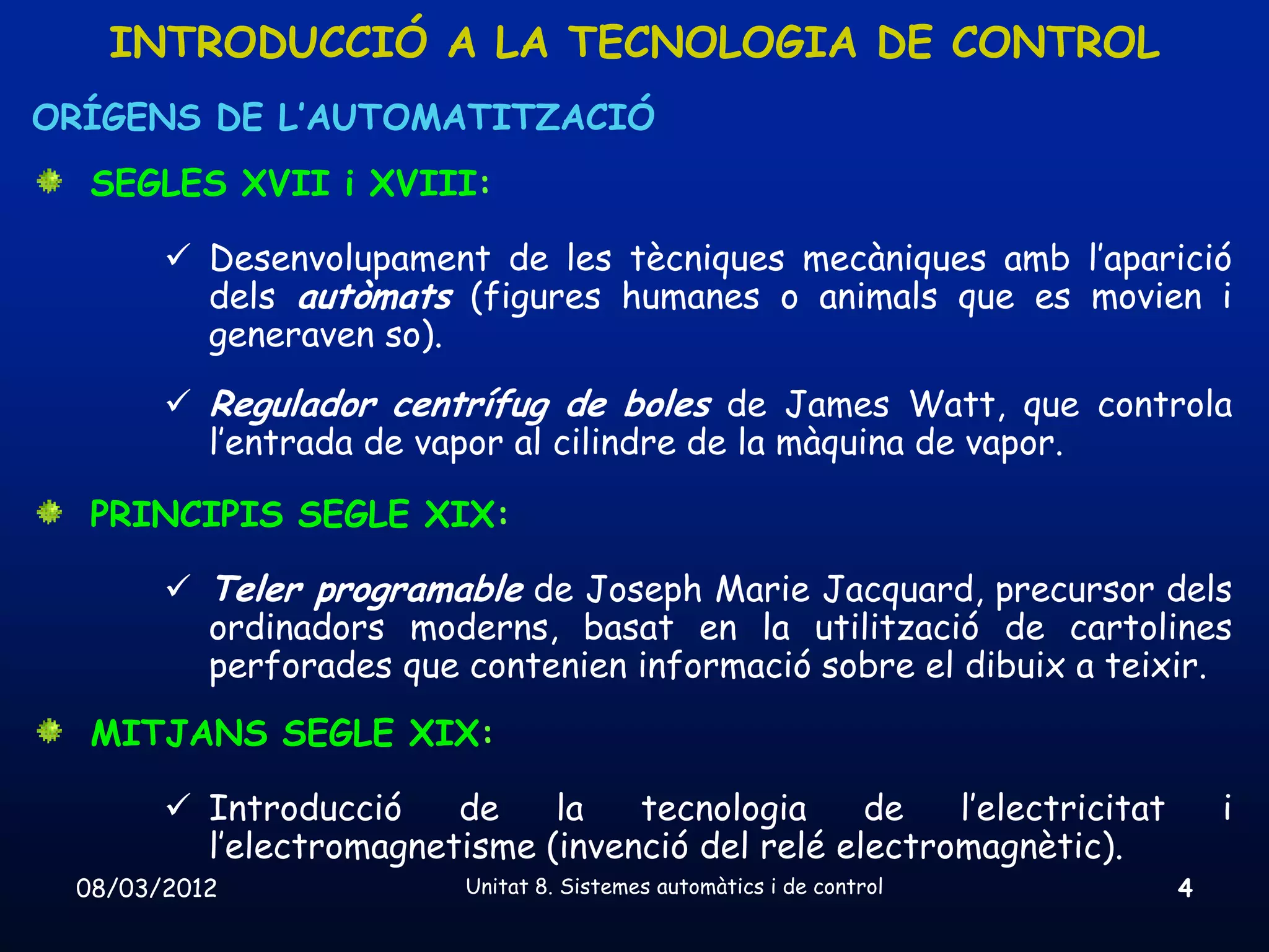 INTRODUCCIÓ A LA TECNOLOGIA DE CONTROL
ORÍGENS DE L’AUTOMATITZACIÓ
  SEGLES XVII i XVIII:

        Desenvolupament de les tècniques mecàniques amb l’aparició
         dels autòmats (figures humanes o animals que es movien i
         generaven so).
        Regulador centrífug de boles de James Watt, que controla
         l’entrada de vapor al cilindre de la màquina de vapor.

  PRINCIPIS SEGLE XIX:

        Teler programable de Joseph Marie Jacquard, precursor dels
         ordinadors moderns, basat en la utilització de cartolines
         perforades que contenien informació sobre el dibuix a teixir.
  MITJANS SEGLE XIX:

        Introducció    de    la   tecnologia     de   l’electricitat       i
         l’electromagnetisme (invenció del relé electromagnètic).
 08/03/2012              Unitat 8. Sistemes automàtics i de control     4
 