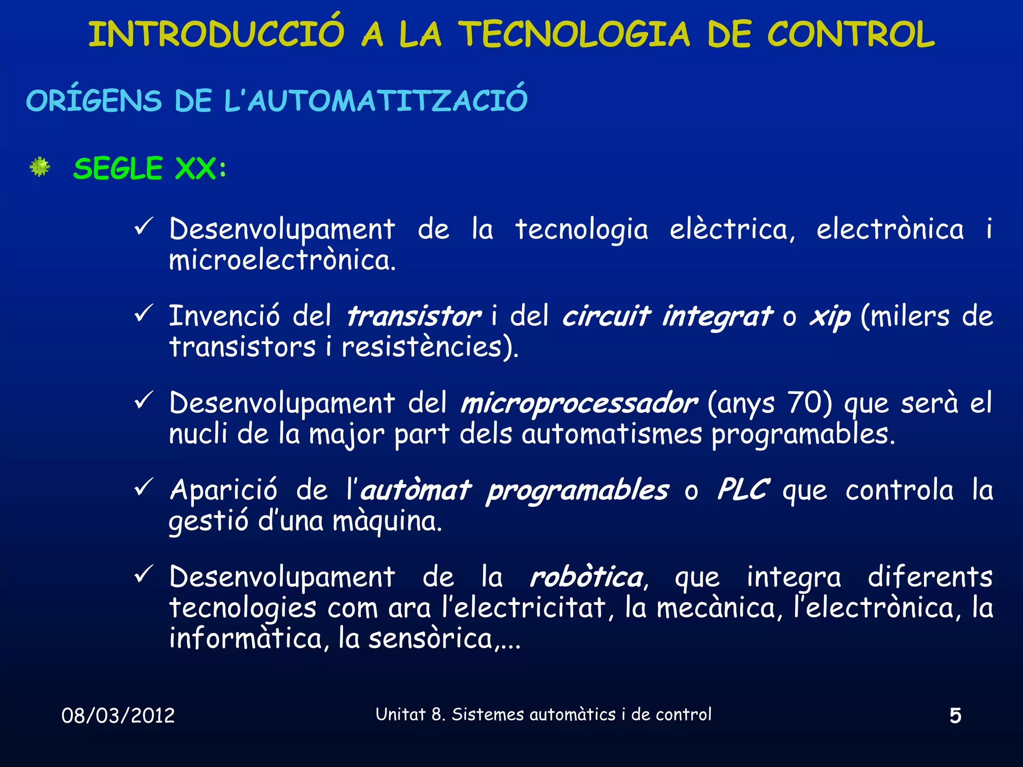 INTRODUCCIÓ A LA TECNOLOGIA DE CONTROL
ORÍGENS DE L’AUTOMATITZACIÓ

  SEGLE XX:

        Desenvolupament de la tecnologia elèctrica, electrònica i
         microelectrònica.
        Invenció del transistor i del circuit integrat o xip (milers de
         transistors i resistències).
        Desenvolupament del microprocessador (anys 70) que serà el
         nucli de la major part dels automatismes programables.
        Aparició de l’autòmat programables o PLC que controla la
         gestió d’una màquina.
        Desenvolupament de la robòtica, que integra diferents
         tecnologies com ara l’electricitat, la mecànica, l’electrònica, la
         informàtica, la sensòrica,...

 08/03/2012               Unitat 8. Sistemes automàtics i de control   5
 