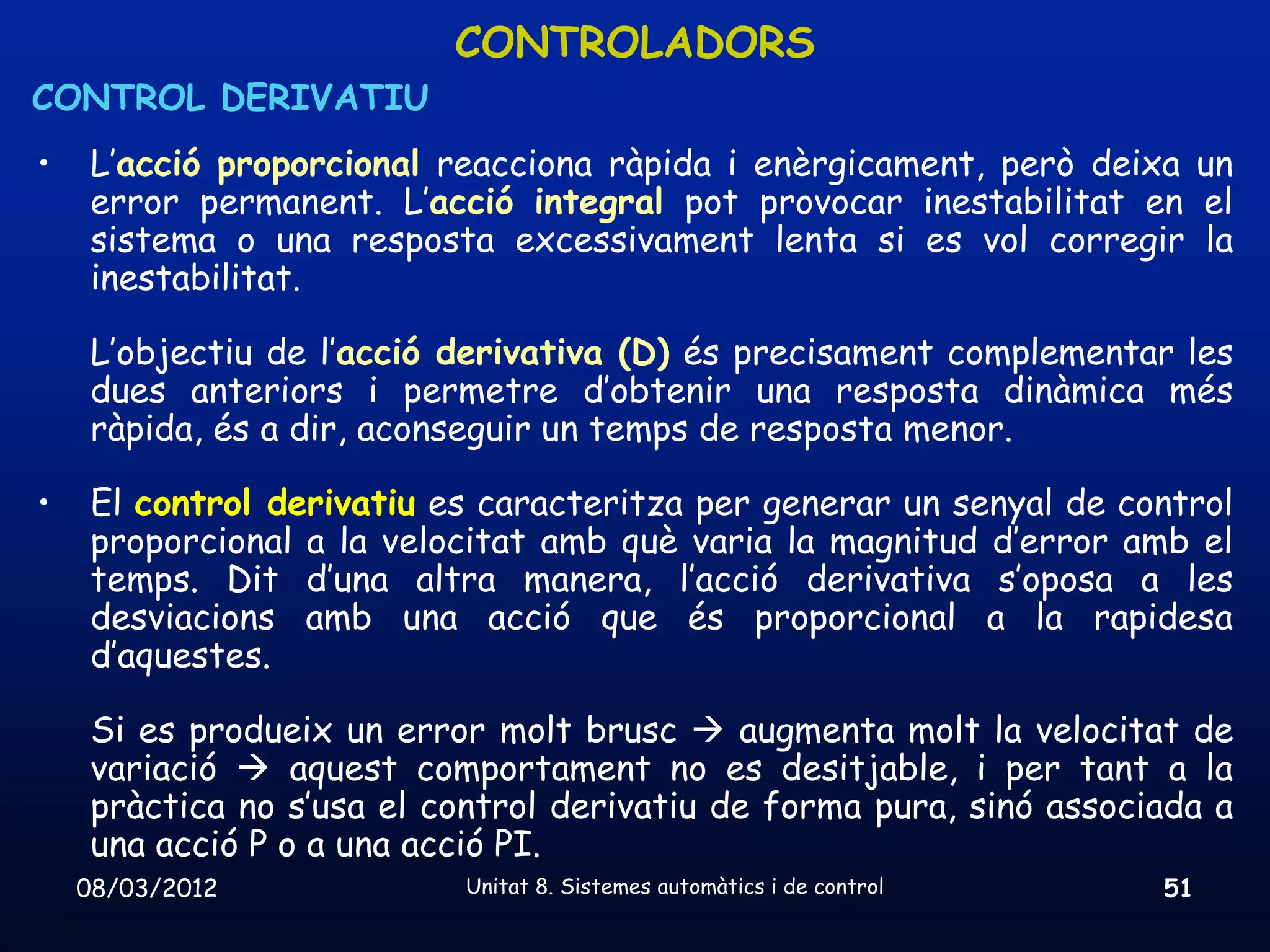 CONTROLADORS
CONTROL DERIVATIU
•    L’acció proporcional reacciona ràpida i enèrgicament, però deixa un
     error permanent. L’acció integral pot provocar inestabilitat en el
     sistema o una resposta excessivament lenta si es vol corregir la
     inestabilitat.

     L’objectiu de l’acció derivativa (D) és precisament complementar les
     dues anteriors i permetre d’obtenir una resposta dinàmica més
     ràpida, és a dir, aconseguir un temps de resposta menor.

•    El control derivatiu es caracteritza per generar un senyal de control
     proporcional a la velocitat amb què varia la magnitud d’error amb el
     temps. Dit d’una altra manera, l’acció derivativa s’oposa a les
     desviacions amb una acció que és proporcional a la rapidesa
     d’aquestes.

     Si es produeix un error molt brusc  augmenta molt la velocitat de
     variació  aquest comportament no es desitjable, i per tant a la
     pràctica no s’usa el control derivatiu de forma pura, sinó associada a
     una acció P o a una acció PI.
    08/03/2012             Unitat 8. Sistemes automàtics i de control   51
 
