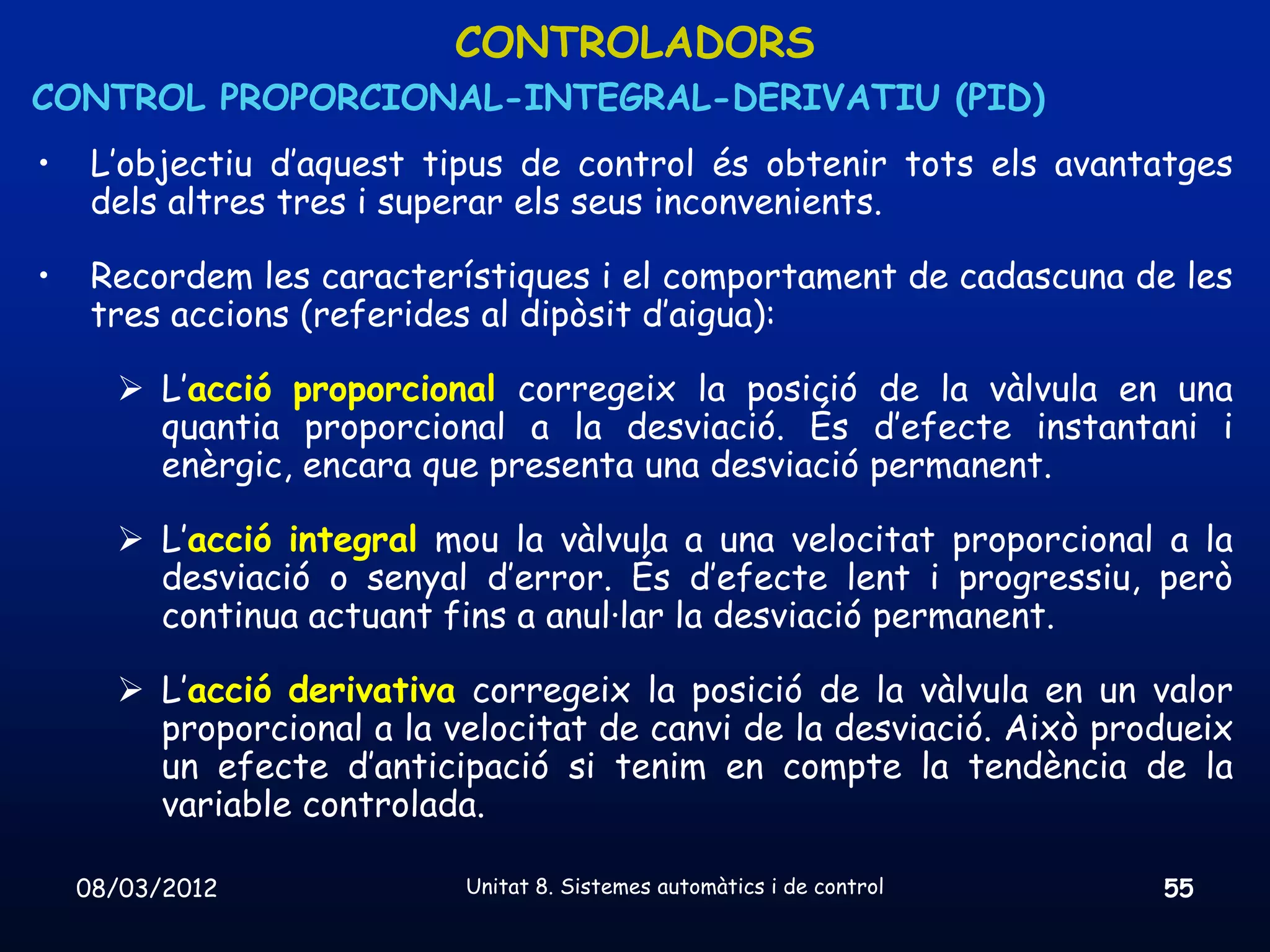 CONTROLADORS
CONTROL PROPORCIONAL-INTEGRAL-DERIVATIU (PID)
•    L’objectiu d’aquest tipus de control és obtenir tots els avantatges
     dels altres tres i superar els seus inconvenients.

•    Recordem les característiques i el comportament de cadascuna de les
     tres accions (referides al dipòsit d’aigua):

       L’acció proporcional corregeix la posició de la vàlvula en una
        quantia proporcional a la desviació. És d’efecte instantani i
        enèrgic, encara que presenta una desviació permanent.

       L’acció integral mou la vàlvula a una velocitat proporcional a la
        desviació o senyal d’error. És d’efecte lent i progressiu, però
        continua actuant fins a anul·lar la desviació permanent.

       L’acció derivativa corregeix la posició de la vàlvula en un valor
        proporcional a la velocitat de canvi de la desviació. Això produeix
        un efecte d’anticipació si tenim en compte la tendència de la
        variable controlada.

    08/03/2012             Unitat 8. Sistemes automàtics i de control   55
 