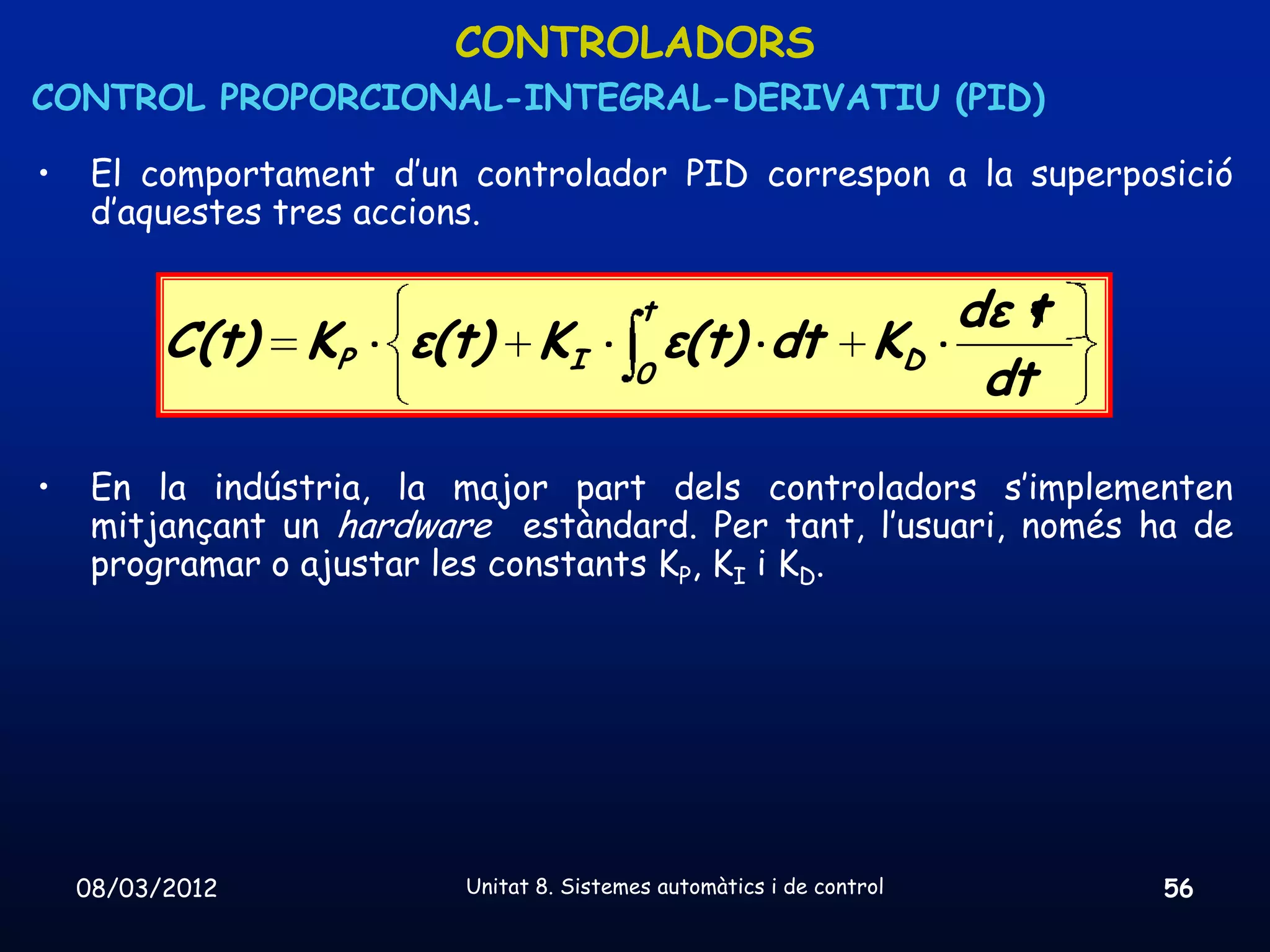 CONTROLADORS
CONTROL PROPORCIONAL-INTEGRAL-DERIVATIU (PID)

•    El comportament d’un controlador PID correspon a la superposició
     d’aquestes tres accions.

                                           t                           dε t
          C(t) KP      ε(t) KI                 ε(t) dt            KD
                                          0                             dt

•    En la indústria, la major part dels controladors s’implementen
     mitjançant un hardware estàndard. Per tant, l’usuari, només ha de
     programar o ajustar les constants KP, KI i KD.




    08/03/2012            Unitat 8. Sistemes automàtics i de control          56
 