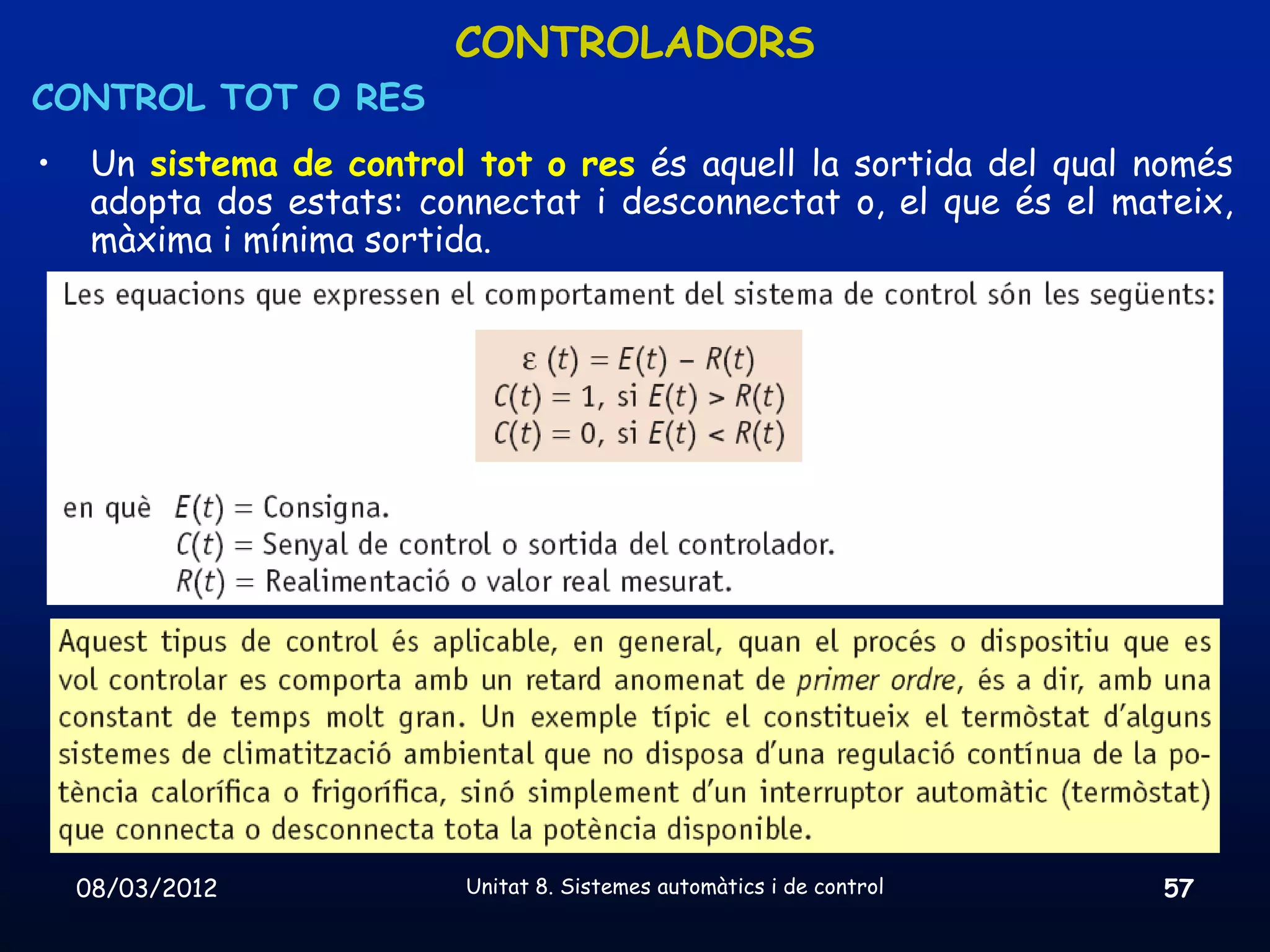 CONTROLADORS
CONTROL TOT O RES
•    Un sistema de control tot o res és aquell la sortida del qual només
     adopta dos estats: connectat i desconnectat o, el que és el mateix,
     màxima i mínima sortida.




    08/03/2012             Unitat 8. Sistemes automàtics i de control   57
 